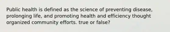 Public health is defined as the science of preventing disease, prolonging life, and promoting health and efficiency thought organized community efforts. true or false?