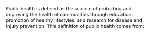 Public health is defined as the science of protecting and improving the health of communities through education, promotion of healthy lifestyles, and research for disease and injury prevention. This definition of public health comes from: