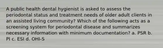 A public health dental hygienist is asked to assess the periodontal status and treatment needs of older adult clients in an assisted living community? Which of the following acts as a screening system for periodontal disease and summarizes necessary information with minimum documentation? a. PSR b. PI c. ESI d. OHI-S