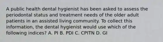 A public health dental hygienist has been asked to assess the periodontal status and treatment needs of the older adult patients in an assisted living community. To collect this information, the dental hygienist would use which of the following indices? A. PI B. PDI C. CPITN D. GI