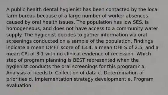 A public health dental hygienist has been contacted by the local farm bureau because of a large number of worker absences caused by oral health issues. The population has low SES, is homogeneous, and does not have access to a community water supply. The hygienist decides to gather information via oral screenings conducted on a sample of the population. Findings indicate a mean DMFT score of 13.4, a mean OHI-S of 2.5, and a mean CPI of 3.1 with no clinical evidence of recession. Which step of program planning is BEST represented when the hygienist conducts the oral screenings for this program? a. Analysis of needs b. Collection of data c. Determination of priorities d. Implementation strategy development e. Program evaluation