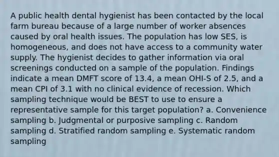 A public health dental hygienist has been contacted by the local farm bureau because of a large number of worker absences caused by oral health issues. The population has low SES, is homogeneous, and does not have access to a community water supply. The hygienist decides to gather information via oral screenings conducted on a sample of the population. Findings indicate a mean DMFT score of 13.4, a mean OHI-S of 2.5, and a mean CPI of 3.1 with no clinical evidence of recession. Which sampling technique would be BEST to use to ensure a representative sample for this target population? a. Convenience sampling b. Judgmental or purposive sampling c. Random sampling d. Stratified random sampling e. Systematic random sampling