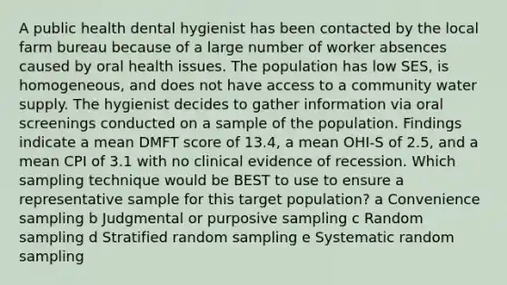 A public health dental hygienist has been contacted by the local farm bureau because of a large number of worker absences caused by oral health issues. The population has low SES, is homogeneous, and does not have access to a community water supply. The hygienist decides to gather information via oral screenings conducted on a sample of the population. Findings indicate a mean DMFT score of 13.4, a mean OHI-S of 2.5, and a mean CPI of 3.1 with no clinical evidence of recession. Which sampling technique would be BEST to use to ensure a representative sample for this target population? a Convenience sampling b Judgmental or purposive sampling c Random sampling d Stratified random sampling e Systematic random sampling