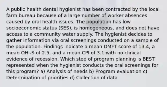 A public health dental hygienist has been contracted by the local farm bureau because of a large number of worker absences caused by oral health issues. The population has low socioeconomic status (SES), is homogeneous, and does not have access to a community water supply. The hygienist decides to gather information via oral screenings conducted on a sample of the population. Findings indicate a mean DMFT score of 13.4, a mean OHI-S of 2.5, and a mean CPI of 3.1 with no clinical evidence of recession. Which step of program planning is BEST represented when the hygienist conducts the oral screenings for this program? a) Analysis of needs b) Program evaluation c) Determination of priorities d) Collection of data