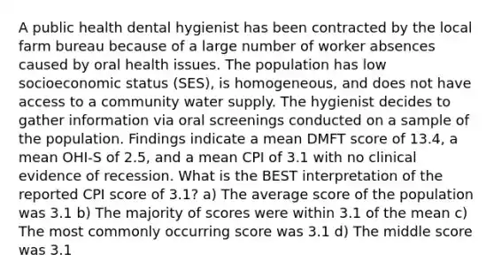 A public health dental hygienist has been contracted by the local farm bureau because of a large number of worker absences caused by oral health issues. The population has low socioeconomic status (SES), is homogeneous, and does not have access to a community water supply. The hygienist decides to gather information via oral screenings conducted on a sample of the population. Findings indicate a mean DMFT score of 13.4, a mean OHI-S of 2.5, and a mean CPI of 3.1 with no clinical evidence of recession. What is the BEST interpretation of the reported CPI score of 3.1? a) The average score of the population was 3.1 b) The majority of scores were within 3.1 of the mean c) The most commonly occurring score was 3.1 d) The middle score was 3.1