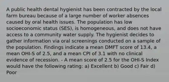 A public health dental hygienist has been contracted by the local farm bureau because of a large number of worker absences caused by oral health issues. The population has low socioeconomic status (SES), is homogeneous, and does not have access to a community water supply. The hygienist decides to gather information via oral screenings conducted on a sample of the population. Findings indicate a mean DMFT score of 13.4, a mean OHI-S of 2.5, and a mean CPI of 3.1 with no clinical evidence of recession. - A mean score of 2.5 for the OHI-S Index would have the following rating: a) Excellent b) Good c) Fair d) Poor