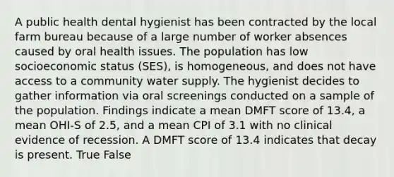 A public health dental hygienist has been contracted by the local farm bureau because of a large number of worker absences caused by oral health issues. The population has low socioeconomic status (SES), is homogeneous, and does not have access to a community water supply. The hygienist decides to gather information via oral screenings conducted on a sample of the population. Findings indicate a mean DMFT score of 13.4, a mean OHI-S of 2.5, and a mean CPI of 3.1 with no clinical evidence of recession. A DMFT score of 13.4 indicates that decay is present. True False