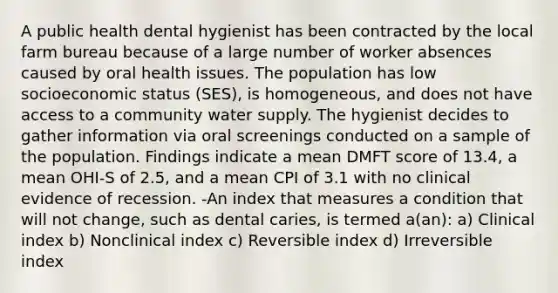 A public health dental hygienist has been contracted by the local farm bureau because of a large number of worker absences caused by oral health issues. The population has low socioeconomic status (SES), is homogeneous, and does not have access to a community water supply. The hygienist decides to gather information via oral screenings conducted on a sample of the population. Findings indicate a mean DMFT score of 13.4, a mean OHI-S of 2.5, and a mean CPI of 3.1 with no clinical evidence of recession. -An index that measures a condition that will not change, such as dental caries, is termed a(an): a) Clinical index b) Nonclinical index c) Reversible index d) Irreversible index