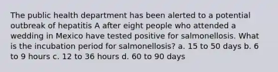 The public health department has been alerted to a potential outbreak of hepatitis A after eight people who attended a wedding in Mexico have tested positive for salmonellosis. What is the incubation period for salmonellosis? a. 15 to 50 days b. 6 to 9 hours c. 12 to 36 hours d. 60 to 90 days