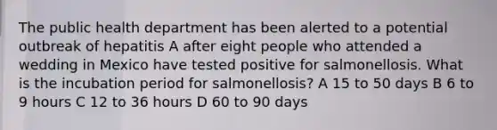 The public health department has been alerted to a potential outbreak of hepatitis A after eight people who attended a wedding in Mexico have tested positive for salmonellosis. What is the incubation period for salmonellosis? A 15 to 50 days B 6 to 9 hours C 12 to 36 hours D 60 to 90 days