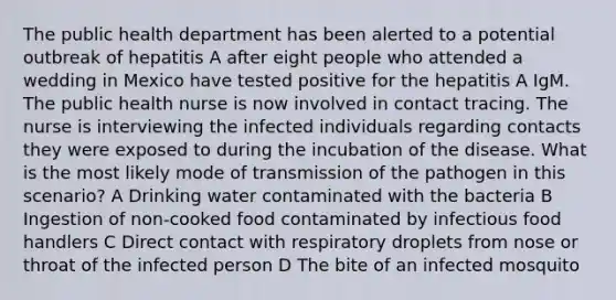 The public health department has been alerted to a potential outbreak of hepatitis A after eight people who attended a wedding in Mexico have tested positive for the hepatitis A IgM. The public health nurse is now involved in contact tracing. The nurse is interviewing the infected individuals regarding contacts they were exposed to during the incubation of the disease. What is the most likely mode of transmission of the pathogen in this scenario? A Drinking water contaminated with the bacteria B Ingestion of non-cooked food contaminated by infectious food handlers C Direct contact with respiratory droplets from nose or throat of the infected person D The bite of an infected mosquito