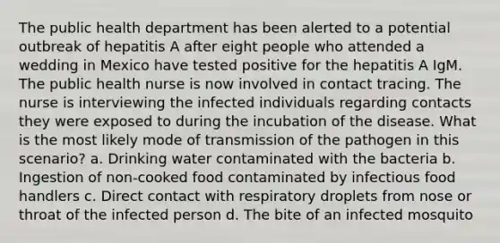 The public health department has been alerted to a potential outbreak of hepatitis A after eight people who attended a wedding in Mexico have tested positive for the hepatitis A IgM. The public health nurse is now involved in contact tracing. The nurse is interviewing the infected individuals regarding contacts they were exposed to during the incubation of the disease. What is the most likely mode of transmission of the pathogen in this scenario? a. Drinking water contaminated with the bacteria b. Ingestion of non-cooked food contaminated by infectious food handlers c. Direct contact with respiratory droplets from nose or throat of the infected person d. The bite of an infected mosquito