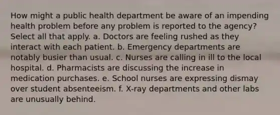 How might a public health department be aware of an impending health problem before any problem is reported to the agency? Select all that apply. a. Doctors are feeling rushed as they interact with each patient. b. Emergency departments are notably busier than usual. c. Nurses are calling in ill to the local hospital. d. Pharmacists are discussing the increase in medication purchases. e. School nurses are expressing dismay over student absenteeism. f. X-ray departments and other labs are unusually behind.