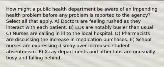 How might a public health department be aware of an impending health problem before any problem is reported to the agency? Select all that apply. A) Doctors are feeling rushed as they interact with each patient. B) EDs are notably busier than usual. C) Nurses are calling in ill to the local hospital. D) Pharmacists are discussing the increase in medication purchases. E) School nurses are expressing dismay over increased student absenteeism. F) X-ray departments and other labs are unusually busy and falling behind.