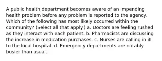 A public health department becomes aware of an impending health problem before any problem is reported to the agency. Which of the following has most likely occurred within the community? (Select all that apply.) a. Doctors are feeling rushed as they interact with each patient. b. Pharmacists are discussing the increase in medication purchases. c. Nurses are calling in ill to the local hospital. d. Emergency departments are notably busier than usual.