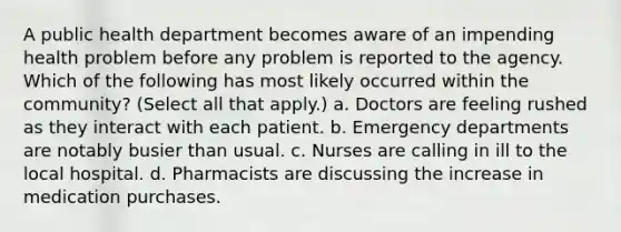 A public health department becomes aware of an impending health problem before any problem is reported to the agency. Which of the following has most likely occurred within the community? (Select all that apply.) a. Doctors are feeling rushed as they interact with each patient. b. Emergency departments are notably busier than usual. c. Nurses are calling in ill to the local hospital. d. Pharmacists are discussing the increase in medication purchases.