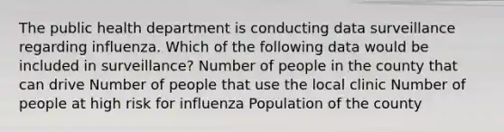 The public health department is conducting data surveillance regarding influenza. Which of the following data would be included in surveillance? Number of people in the county that can drive Number of people that use the local clinic Number of people at high risk for influenza Population of the county