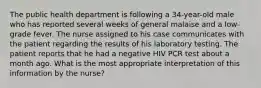 The public health department is following a 34-year-old male who has reported several weeks of general malaise and a low-grade fever. The nurse assigned to his case communicates with the patient regarding the results of his laboratory testing. The patient reports that he had a negative HIV PCR test about a month ago. What is the most appropriate interpretation of this information by the nurse?