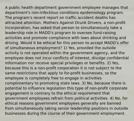 A public health department government employee manages that department's non-infectious conditions epidemiology program. The program's recent report on traffic accident deaths has attracted attention. Mothers Against Drunk Drivers, a non-profit incorporation, has asked that person to simultaneously take a leadership role in MADD's program to oversee fund-raising activities and promote compliance with laws about drinking and driving. Would it be ethical for this person to accept MADD's offer of simultaneous employment? 1) Yes, provided the outside activity is not operated within the government agency, and the employee does not incur conflicts of interest, divulge confidential information nor receive special privileges or benefits. 2) Yes, because this is a non-profit corporation it is not subject to the same restrictions that apply to for-profit businesses, so the employee is completely free to engage in activities complimentary to promoting state laws. 3) No, because there is potential to influence legislation this type of non-profit corporate engagement is contrary to the ethical requirement that government employees refrain from political activities. 4) No, for ethical reasons government employees generally are banned from simultaneously taking senior leadership positions in outside businesses during the course of their government employment.