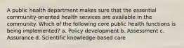 A public health department makes sure that the essential community-oriented health services are available in the community. Which of the following core public health functions is being implemented? a. Policy development b. Assessment c. Assurance d. Scientific knowledge-based care