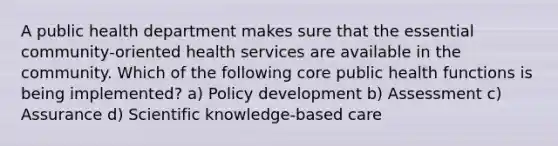 A public health department makes sure that the essential community-oriented health services are available in the community. Which of the following core public health functions is being implemented? a) Policy development b) Assessment c) Assurance d) Scientific knowledge-based care