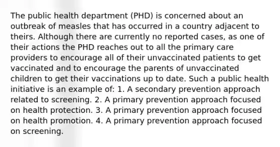 The public health department (PHD) is concerned about an outbreak of measles that has occurred in a country adjacent to theirs. Although there are currently no reported cases, as one of their actions the PHD reaches out to all the primary care providers to encourage all of their unvaccinated patients to get vaccinated and to encourage the parents of unvaccinated children to get their vaccinations up to date. Such a public health initiative is an example of: 1. A secondary prevention approach related to screening. 2. A primary prevention approach focused on health protection. 3. A primary prevention approach focused on health promotion. 4. A primary prevention approach focused on screening.