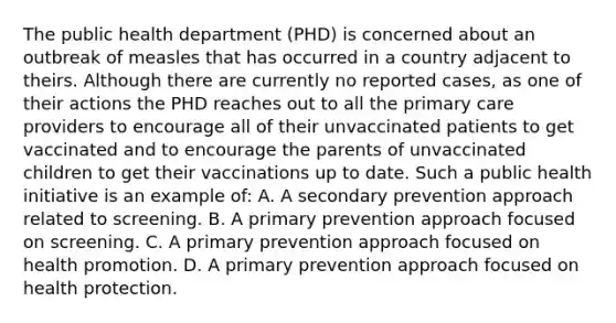 The public health department (PHD) is concerned about an outbreak of measles that has occurred in a country adjacent to theirs. Although there are currently no reported cases, as one of their actions the PHD reaches out to all the primary care providers to encourage all of their unvaccinated patients to get vaccinated and to encourage the parents of unvaccinated children to get their vaccinations up to date. Such a public health initiative is an example of: A. A secondary prevention approach related to screening. B. A primary prevention approach focused on screening. C. A primary prevention approach focused on health promotion. D. A primary prevention approach focused on health protection.