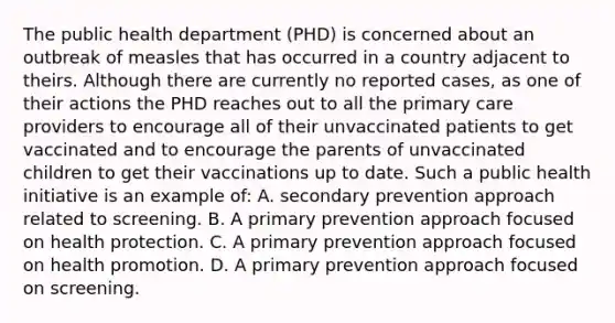 The public health department (PHD) is concerned about an outbreak of measles that has occurred in a country adjacent to theirs. Although there are currently no reported cases, as one of their actions the PHD reaches out to all the primary care providers to encourage all of their unvaccinated patients to get vaccinated and to encourage the parents of unvaccinated children to get their vaccinations up to date. Such a public health initiative is an example of: A. secondary prevention approach related to screening. B. A primary prevention approach focused on health protection. C. A primary prevention approach focused on health promotion. D. A primary prevention approach focused on screening.