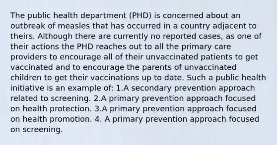 The public health department (PHD) is concerned about an outbreak of measles that has occurred in a country adjacent to theirs. Although there are currently no reported cases, as one of their actions the PHD reaches out to all the primary care providers to encourage all of their unvaccinated patients to get vaccinated and to encourage the parents of unvaccinated children to get their vaccinations up to date. Such a public health initiative is an example of: 1.A secondary prevention approach related to screening. 2.A primary prevention approach focused on health protection. 3.A primary prevention approach focused on health promotion. 4. A primary prevention approach focused on screening.