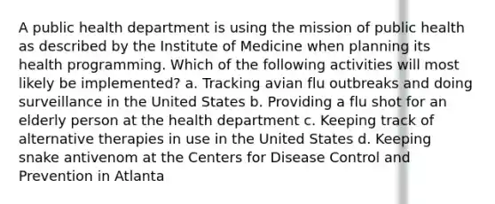 A public health department is using the mission of public health as described by the Institute of Medicine when planning its health programming. Which of the following activities will most likely be implemented? a. Tracking avian flu outbreaks and doing surveillance in the United States b. Providing a flu shot for an elderly person at the health department c. Keeping track of alternative therapies in use in the United States d. Keeping snake antivenom at the Centers for Disease Control and Prevention in Atlanta