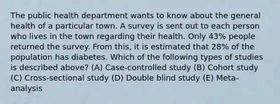 The public health department wants to know about the general health of a particular town. A survey is sent out to each person who lives in the town regarding their health. Only 43% people returned the survey. From this, it is estimated that 28% of the population has diabetes. Which of the following types of studies is described above? (A) Case-controlled study (B) Cohort study (C) Cross-sectional study (D) Double blind study (E) Meta-analysis