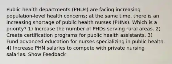 Public health departments (PHDs) are facing increasing population-level health concerns; at the same time, there is an increasing shortage of public health nurses (PHNs). Which is a priority? 1) Increase the number of PHDs serving rural areas. 2) Create certification programs for public health assistants. 3) Fund advanced education for nurses specializing in public health. 4) Increase PHN salaries to compete with private nursing salaries. Show Feedback