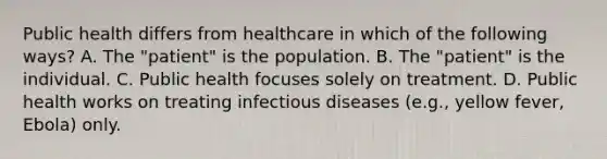 Public health differs from healthcare in which of the following ways? A. The "patient" is the population. B. The "patient" is the individual. C. Public health focuses solely on treatment. D. Public health works on treating infectious diseases (e.g., yellow fever, Ebola) only.