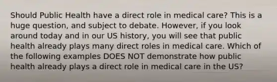 Should Public Health have a direct role in medical care? This is a huge question, and subject to debate. However, if you look around today and in our US history, you will see that public health already plays many direct roles in medical care. Which of the following examples DOES NOT demonstrate how public health already plays a direct role in medical care in the US?