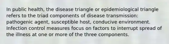 In public health, the disease triangle or epidemiological triangle refers to the triad components of disease transmission: pathogenic agent, susceptible host, conducive environment. Infection control measures focus on factors to interrupt spread of the illness at one or more of the three components.