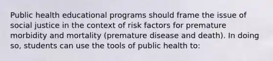 Public health educational programs should frame the issue of social justice in the context of risk factors for premature morbidity and mortality (premature disease and death). In doing so, students can use the tools of public health to: