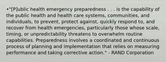 •"[P]ublic health emergency preparedness . . . is the capability of the public health and health care systems, communities, and individuals, to prevent, protect against, quickly respond to, and recover from health emergencies, particularly those whose scale, timing, or unpredictability threatens to overwhelm routine capabilities. Preparedness involves a coordinated and continuous process of planning and implementation that relies on measuring performance and taking corrective action." - RAND Corporation