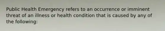 Public Health Emergency refers to an occurrence or imminent threat of an illness or health condition that is caused by any of the following: