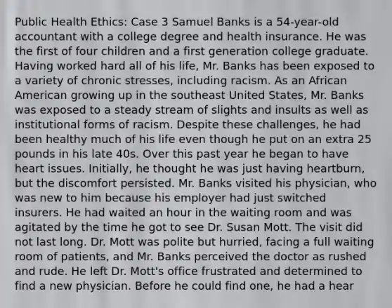 Public Health Ethics: Case 3 Samuel Banks is a 54-year-old accountant with a college degree and health insurance. He was the first of four children and a first generation college graduate. Having worked hard all of his life, Mr. Banks has been exposed to a variety of chronic stresses, including racism. As an African American growing up in the southeast United States, Mr. Banks was exposed to a steady stream of slights and insults as well as institutional forms of racism. Despite these challenges, he had been healthy much of his life even though he put on an extra 25 pounds in his late 40s. Over this past year he began to have heart issues. Initially, he thought he was just having heartburn, but the discomfort persisted. Mr. Banks visited his physician, who was new to him because his employer had just switched insurers. He had waited an hour in the waiting room and was agitated by the time he got to see Dr. Susan Mott. The visit did not last long. Dr. Mott was polite but hurried, facing a full waiting room of patients, and Mr. Banks perceived the doctor as rushed and rude. He left Dr. Mott's office frustrated and determined to find a new physician. Before he could find one, he had a hear