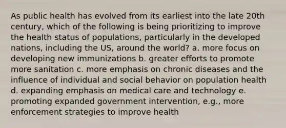 As public health has evolved from its earliest into the late 20th century, which of the following is being prioritizing to improve the health status of populations, particularly in the developed nations, including the US, around the world? a. more focus on developing new immunizations b. greater efforts to promote more sanitation c. more emphasis on chronic diseases and the influence of individual and social behavior on population health d. expanding emphasis on medical care and technology e. promoting expanded government intervention, e.g., more enforcement strategies to improve health