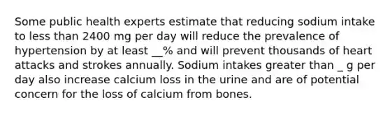 Some public health experts estimate that reducing sodium intake to less than 2400 mg per day will reduce the prevalence of hypertension by at least __% and will prevent thousands of heart attacks and strokes annually. Sodium intakes greater than _ g per day also increase calcium loss in the urine and are of potential concern for the loss of calcium from bones.