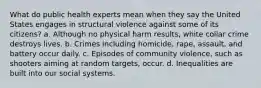 What do public health experts mean when they say the United States engages in structural violence against some of its citizens? a. Although no physical harm results, white collar crime destroys lives. b. Crimes including homicide, rape, assault, and battery occur daily. c. Episodes of community violence, such as shooters aiming at random targets, occur. d. Inequalities are built into our social systems.