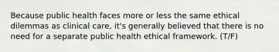 Because public health faces more or less the same ethical dilemmas as clinical care, it's generally believed that there is no need for a separate public health ethical framework. (T/F)