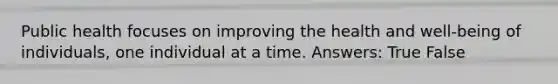 Public health focuses on improving the health and well-being of individuals, one individual at a time. Answers: True False