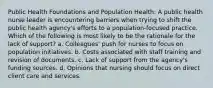 Public Health Foundations and Population Health: A public health nurse leader is encountering barriers when trying to shift the public health agency's efforts to a population-focused practice. Which of the following is most likely to be the rationale for the lack of support? a. Colleagues' push for nurses to focus on population initiatives. b. Costs associated with staff training and revision of documents. c. Lack of support from the agency's funding sources. d. Opinions that nursing should focus on direct client care and services.