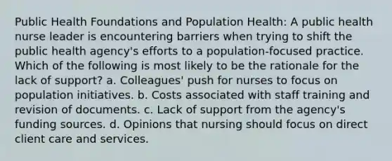 Public Health Foundations and Population Health: A public health nurse leader is encountering barriers when trying to shift the public health agency's efforts to a population-focused practice. Which of the following is most likely to be the rationale for the lack of support? a. Colleagues' push for nurses to focus on population initiatives. b. Costs associated with staff training and revision of documents. c. Lack of support from the agency's funding sources. d. Opinions that nursing should focus on direct client care and services.