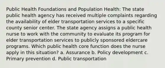 Public Health Foundations and Population Health: The state public health agency has received multiple complaints regarding the availability of elder transportation services to a specific county senior center. The state agency assigns a public health nurse to work with the community to evaluate its program for elder transportation services to publicly sponsored eldercare programs. Which public health core function does the nurse apply in this situation? a. Assurance b. Policy development c. Primary prevention d. Public transportation