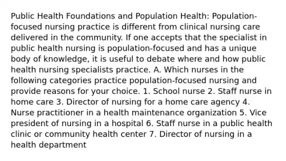 Public Health Foundations and Population Health: Population-focused nursing practice is different from clinical nursing care delivered in the community. If one accepts that the specialist in public health nursing is population-focused and has a unique body of knowledge, it is useful to debate where and how public health nursing specialists practice. A. Which nurses in the following categories practice population-focused nursing and provide reasons for your choice. 1. School nurse 2. Staff nurse in home care 3. Director of nursing for a home care agency 4. Nurse practitioner in a health maintenance organization 5. Vice president of nursing in a hospital 6. Staff nurse in a public health clinic or community health center 7. Director of nursing in a health department