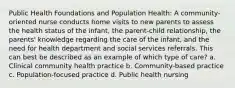 Public Health Foundations and Population Health: A community-oriented nurse conducts home visits to new parents to assess the health status of the infant, the parent-child relationship, the parents' knowledge regarding the care of the infant, and the need for health department and social services referrals. This can best be described as an example of which type of care? a. Clinical community health practice b. Community-based practice c. Population-focused practice d. Public health nursing