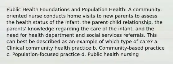 Public Health Foundations and Population Health: A community-oriented nurse conducts home visits to new parents to assess the health status of the infant, the parent-child relationship, the parents' knowledge regarding the care of the infant, and the need for health department and social services referrals. This can best be described as an example of which type of care? a. Clinical community health practice b. Community-based practice c. Population-focused practice d. Public health nursing